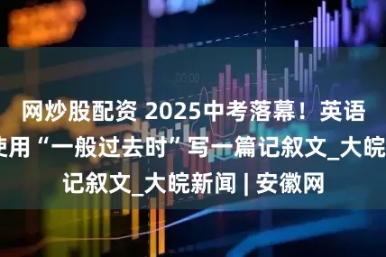 网炒股配资 2025中考落幕！英语作文题要求使用“一般过去时”写一篇记叙文_大皖新闻 | 安徽网