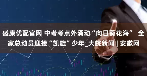 盛康优配官网 中考考点外涌动“向日葵花海”  全家总动员迎接“凯旋”少年_大皖新闻 | 安徽网