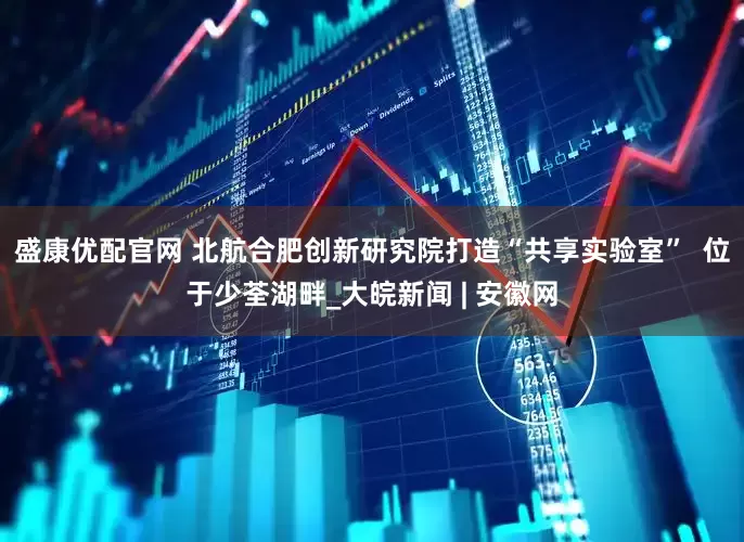盛康优配官网 北航合肥创新研究院打造“共享实验室”  位于少荃湖畔_大皖新闻 | 安徽网