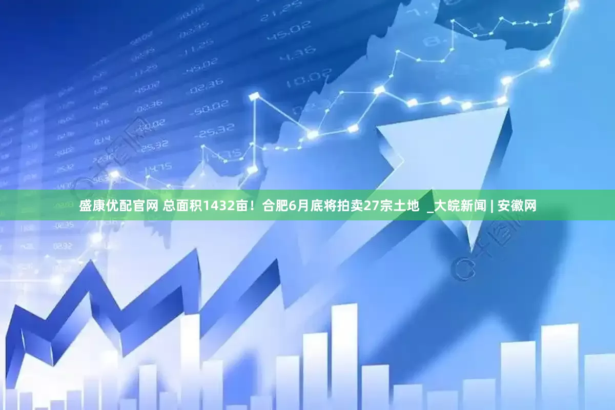 盛康优配官网 总面积1432亩！合肥6月底将拍卖27宗土地  _大皖新闻 | 安徽网