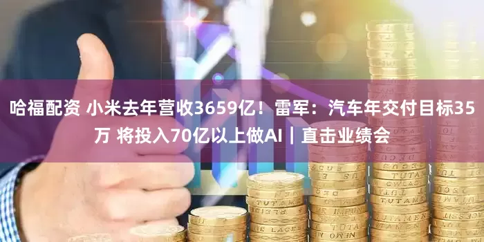 哈福配资 小米去年营收3659亿！雷军：汽车年交付目标35万 将投入70亿以上做AI｜直击业绩会