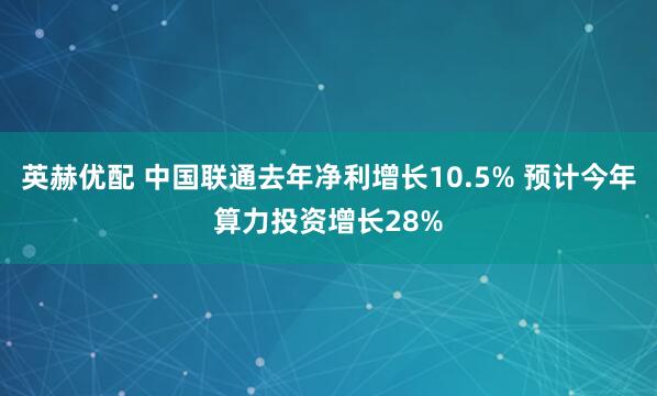英赫优配 中国联通去年净利增长10.5% 预计今年算力投资增长28%
