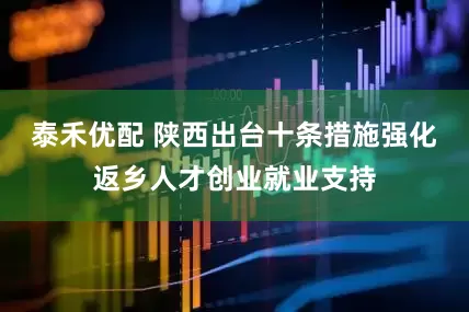 泰禾优配 陕西出台十条措施强化返乡人才创业就业支持