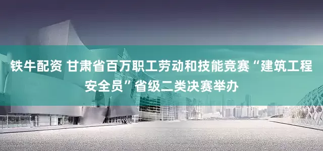 铁牛配资 甘肃省百万职工劳动和技能竞赛“建筑工程安全员”省级二类决赛举办