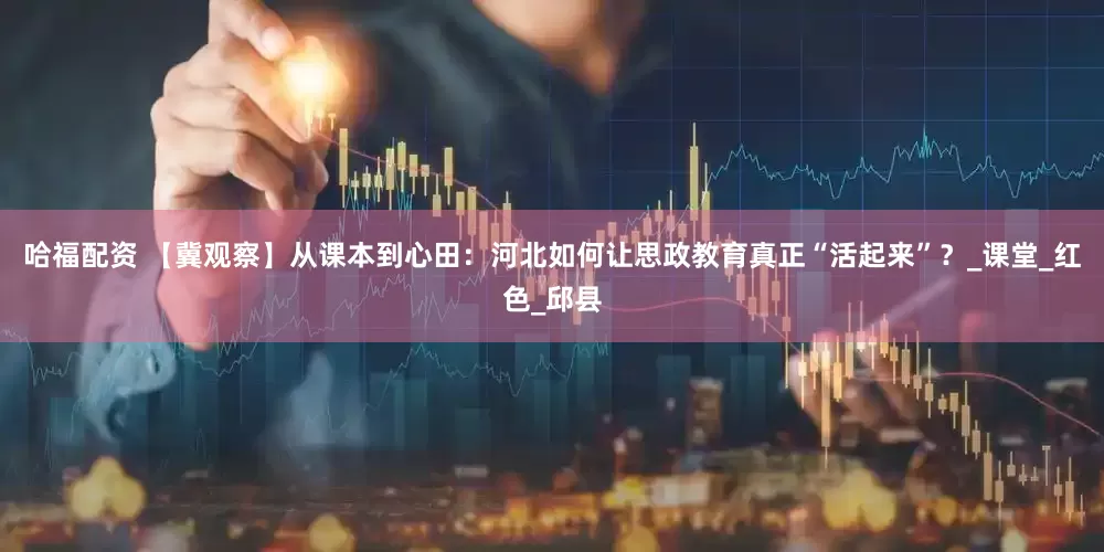 哈福配资 【冀观察】从课本到心田：河北如何让思政教育真正“活起来”？_课堂_红色_邱县
