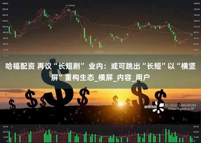 哈福配资 再议“长短剧” 业内：或可跳出“长短”以“横竖屏”重构生态_横屏_内容_用户