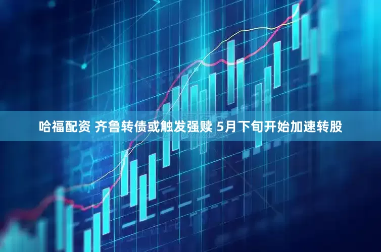 哈福配资 齐鲁转债或触发强赎 5月下旬开始加速转股