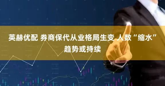 英赫优配 券商保代从业格局生变 人数“缩水”趋势或持续
