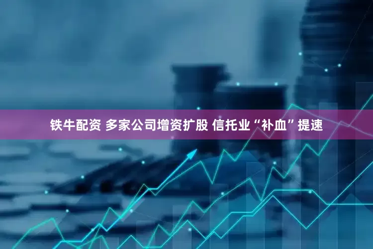 铁牛配资 多家公司增资扩股 信托业“补血”提速