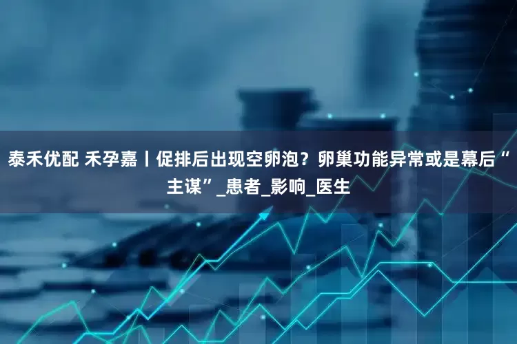 泰禾优配 禾孕嘉丨促排后出现空卵泡？卵巢功能异常或是幕后“主谋”_患者_影响_医生