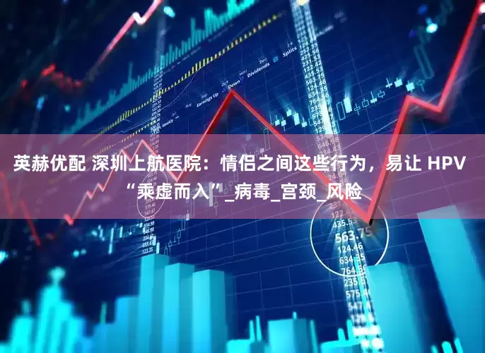 英赫优配 深圳上航医院：情侣之间这些行为，易让 HPV “乘虚而入”_病毒_宫颈_风险