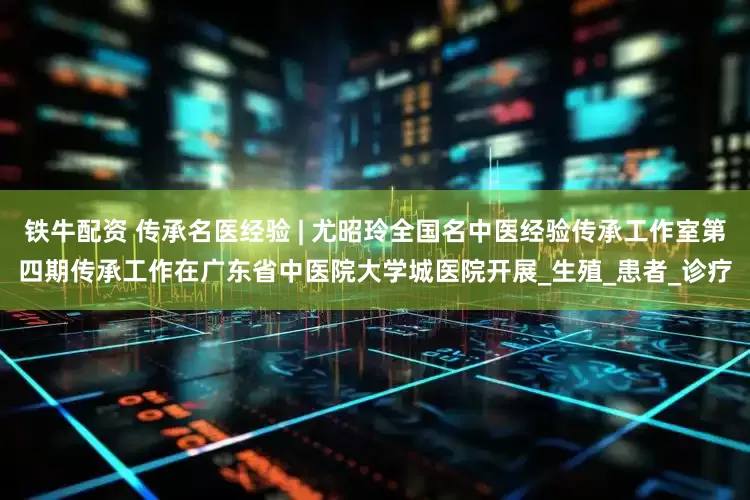 铁牛配资 传承名医经验 | 尤昭玲全国名中医经验传承工作室第四期传承工作在广东省中医院大学城医院开展_生殖_患者_诊疗