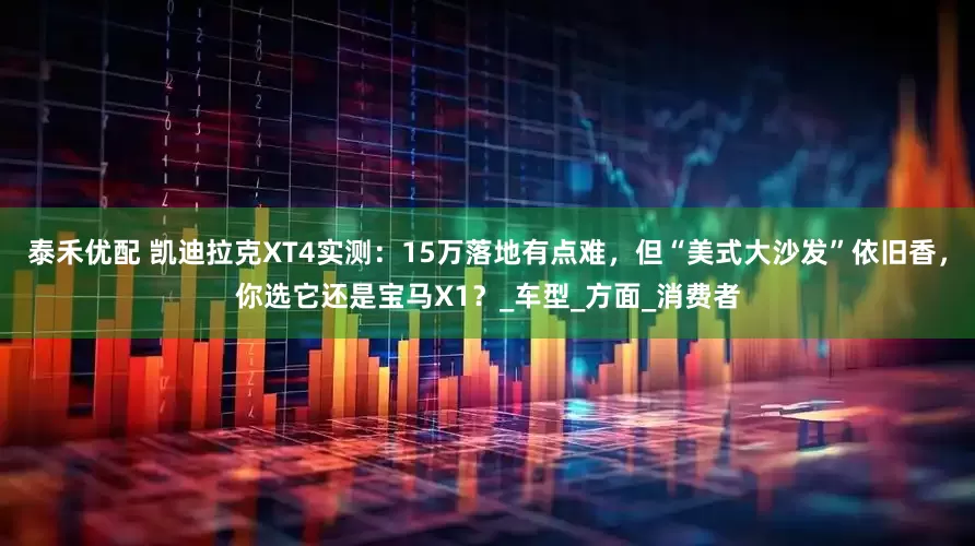 泰禾优配 凯迪拉克XT4实测：15万落地有点难，但“美式大沙发”依旧香，你选它还是宝马X1？_车型_方面_消费者