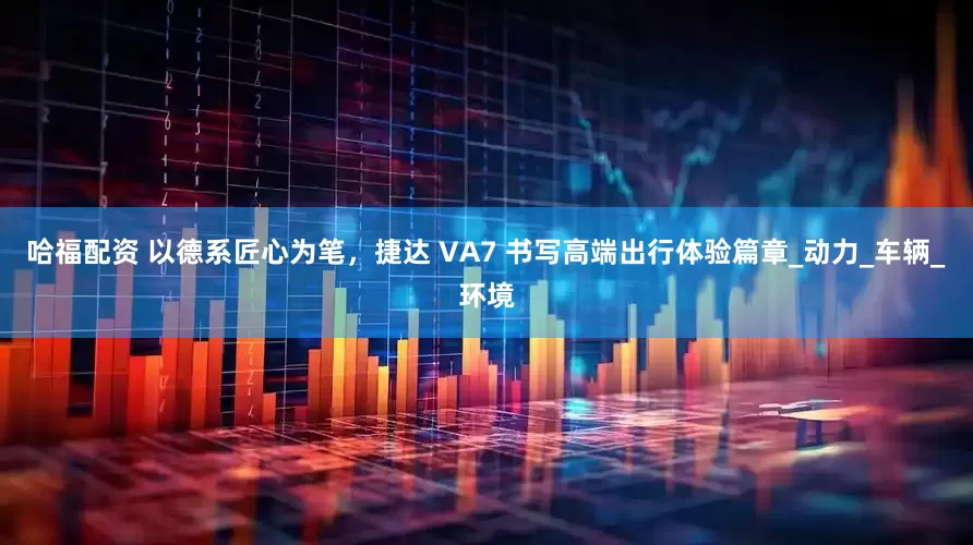 哈福配资 以德系匠心为笔，捷达 VA7 书写高端出行体验篇章_动力_车辆_环境