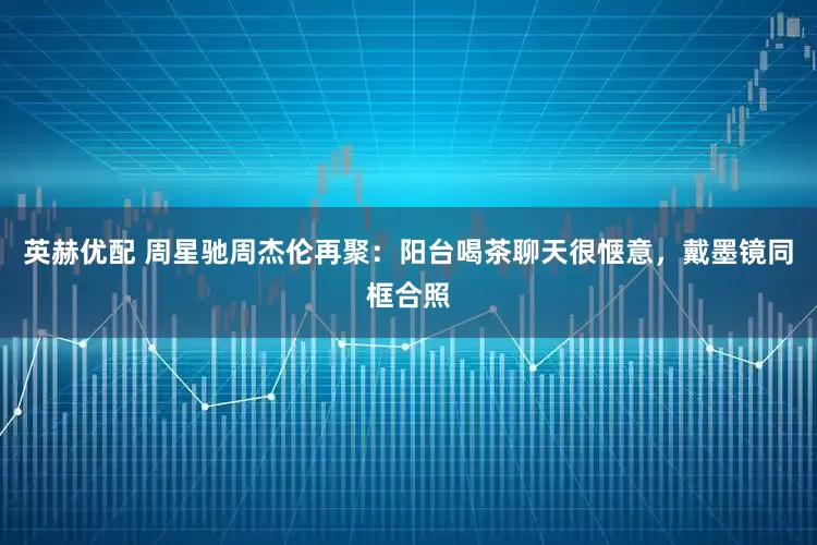 英赫优配 周星驰周杰伦再聚：阳台喝茶聊天很惬意，戴墨镜同框合照