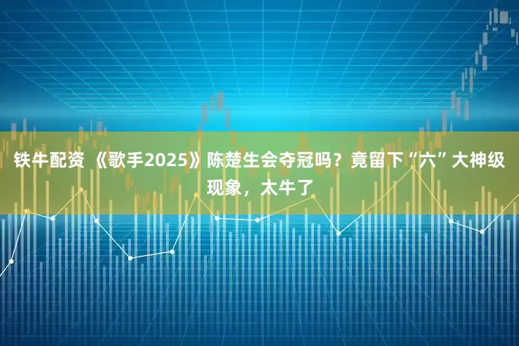 铁牛配资 《歌手2025》陈楚生会夺冠吗？竟留下“六”大神级现象，太牛了