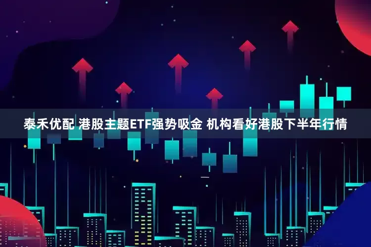 泰禾优配 港股主题ETF强势吸金 机构看好港股下半年行情