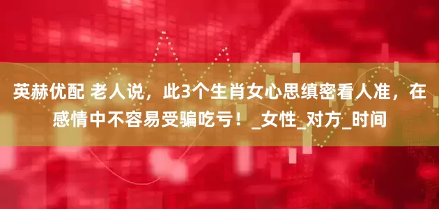 英赫优配 老人说，此3个生肖女心思缜密看人准，在感情中不容易受骗吃亏！_女性_对方_时间
