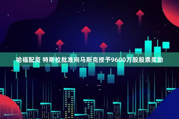 哈福配资 特斯拉批准向马斯克授予9600万股股票奖励