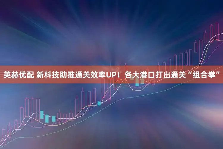 英赫优配 新科技助推通关效率UP！各大港口打出通关“组合拳”
