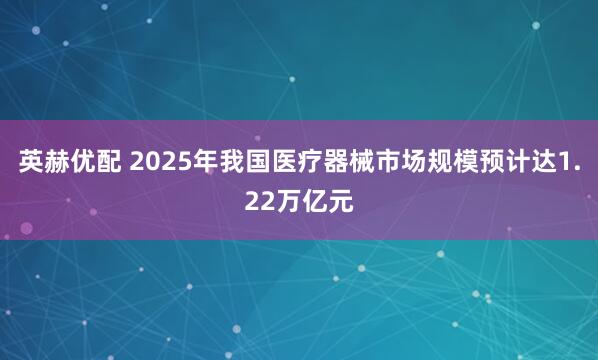 英赫优配 2025年我国医疗器械市场规模预计达1.22万亿元