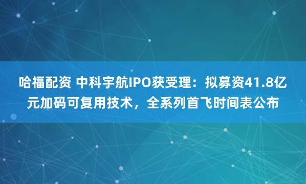 哈福配资 中科宇航IPO获受理：拟募资41.8亿元加码可复用技术，全系列首飞时间表公布